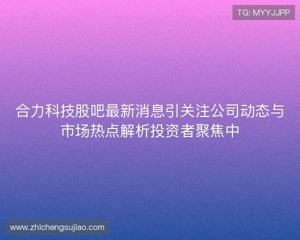 合力科技股吧最新消息引关注公司动态与市场热点解析投资者聚焦中 合力科技股吧最新消息引关注公司动态与市场热点解析投资者聚焦中